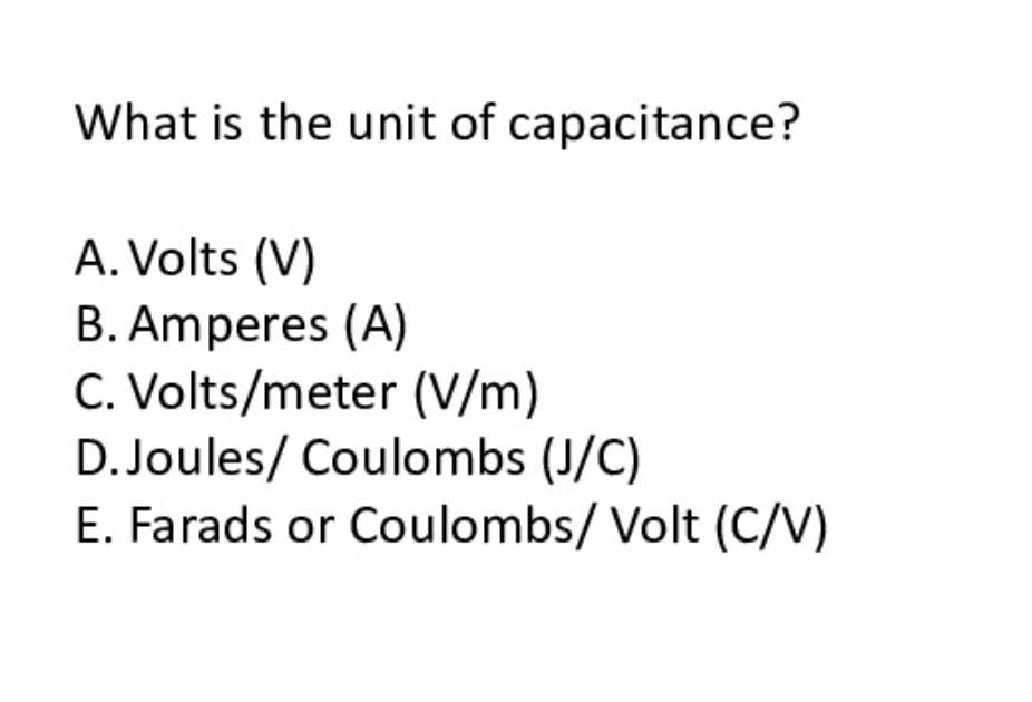 What is the unit of capacitance?
A. Volts (V)
B. Amperes (A)
C. Volts/meter (V/m)
D. Joules/ Coulombs (J/C)
E. Farads or Coulombs/ Volt (C/V)
