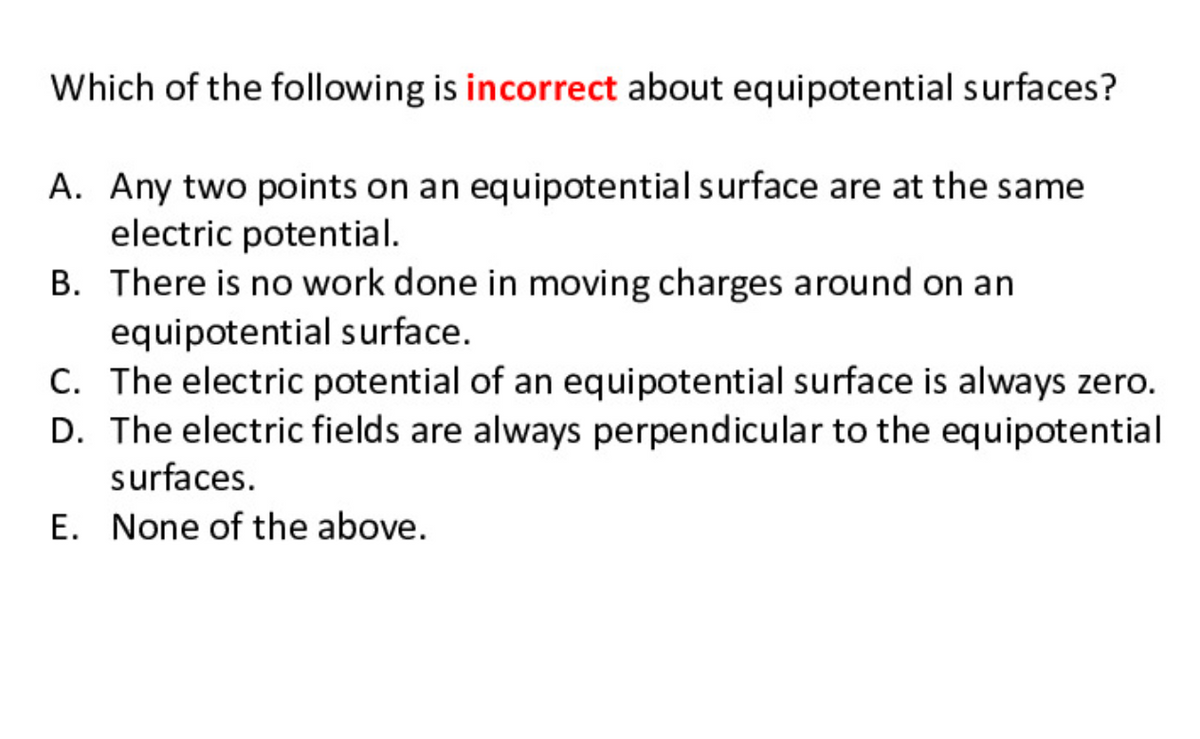 Which of the following is incorrect about equipotential surfaces?
A. Any two points on an equipotential surface are at the same
electric potential.
B. There is no work done in moving charges around on an
equipotential surface.
C. The electric potential of an equipotential surface is always zero.
D. The electric fields are always perpendicular to the equipotential
surfaces.
E. None of the above.
