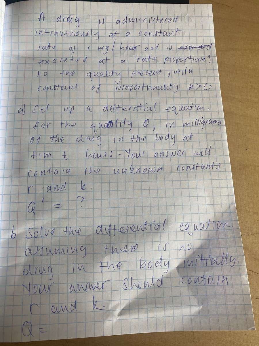 A drea
adminiltered
Tntravenously at a conotant
rate
hour and iN expe ded
rate proportiona I
of
mg
excreted
at
quality pire heent , with
proportionclety k>O
constaut
a) Set
up
a defferntiaf equatien
for the
ed the drug
quas tuty a
n the body at
hours - Your answer well
tim t
constants
conta ca
and k
the
unknown
Salve the diffierential equetion
aouaning
olirug Tu the body witiolly
Nour answer
there
1S no
Should contain
n and
Q =
