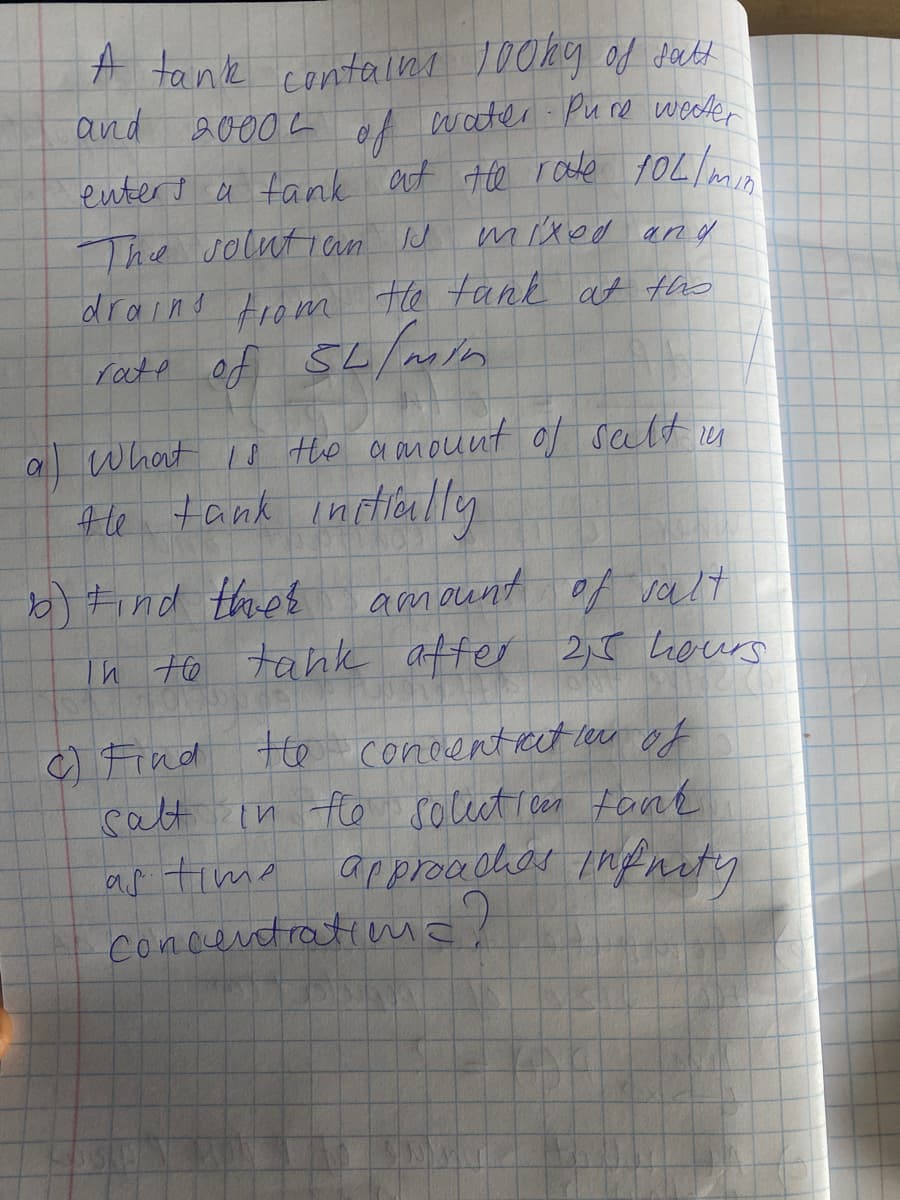 A tank contelns 100ky of datt
and 20004
water Pure weder
entert a tank aut te rade 1OL/
mixed and
The solutian J
draind tromn Fhe tank at the
al What io the a amount of salt n
4le tank initloully
b) Find thet
Th Ho tank affer 2,5 Leurs
amount of valt
c Find te conoentrect lu of
calt in to soccet reen fank
as tima
concentratiue!
