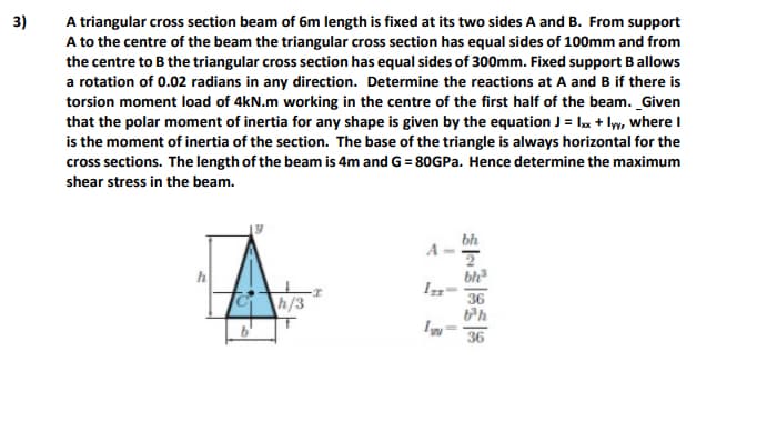 3)
A triangular cross section beam of 6m length is fixed at its two sides A and B. From support
A to the centre of the beam the triangular cross section has equal sides of 100mm and from
the centre to B the triangular cross section has equal sides of 300mm. Fixed support B allows
a rotation of 0.02 radians in any direction. Determine the reactions at A and B if there is
torsion moment load of 4kN.m working in the centre of the first half of the beam. _Given
that the polar moment of inertia for any shape is given by the equation J = lx + ly, where I
is the moment of inertia of the section. The base of the triangle is always horizontal for the
cross sections. The length of the beam is 4m and G = 80GPA. Hence determine the maximum
shear stress in the beam.
bh
bh
36
h/3
36
