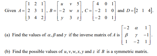 [1 2 17
Given A =2 3 1, B=- 2 w
[ 4 0 1]
C= -2 1 0 and D=[2 1 4].
|-2 0 1
v 5]
|3 4 2
y
2
a
(a) Find the values of a, ß and y if the inverse matrix of A is B
-1
1
-2
1
(b) Find the possible values of u, v, w, x, y and z if B is a symmetric matrix.
