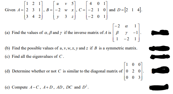 4 0 1]
[1 2 17
Given A= 2 3 1
3 4 2
5]
C= -2 1 0 and D=[2 1 4].
|-2 0 1|
В 3D - 2 w
y
3 z|
-- 2
(a) Find the values of a, ß and y if the inverse matrix of A is B
a
1
-1
1
-2
(b) Find the possible values of u, v, w, x, y and z if B is a symmetric matrix.
(c) Find all the eigenvalues of C.
[1 0 0]
(d) Determine whether or not C is similar to the diagonal matrix of 0 2 0
0 0 3
(e) Compute A-C, A+D, AD, DC and D².
