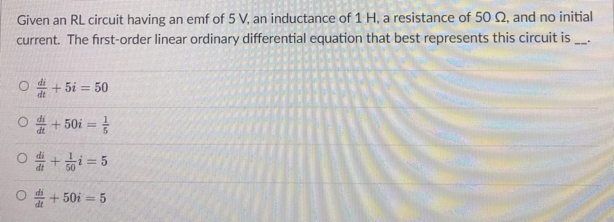 Given an RL circuit having an emf of 5 V, an inductance of 1 H, a resistance of 50 Q, and no initial
current. The first-order linear ordinary differential equation that best represents this circuit is
+ 5i = 50
+ 50i =
dt
50
+50i 5
dt
