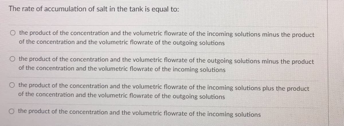 The rate of accumulation of salt in the tank is equal to:
O the product of the concentration and the volumetric flowrate of the incoming solutions minus the product
of the concentration and the volumetric flowrate of the outgoing solutions
O the product of the concentration and the volumetric flowrate of the outgoing solutions minus the product
of the concentration and the volumetric flowrate of the incoming solutions
O the product of the concentration and the volumetric flowrate of the incoming solutions plus the product
of the concentration and the volumetric flowrate of the outgoing solutions
O the product of the concentration and the volumetric flowrate of the incoming solutions
