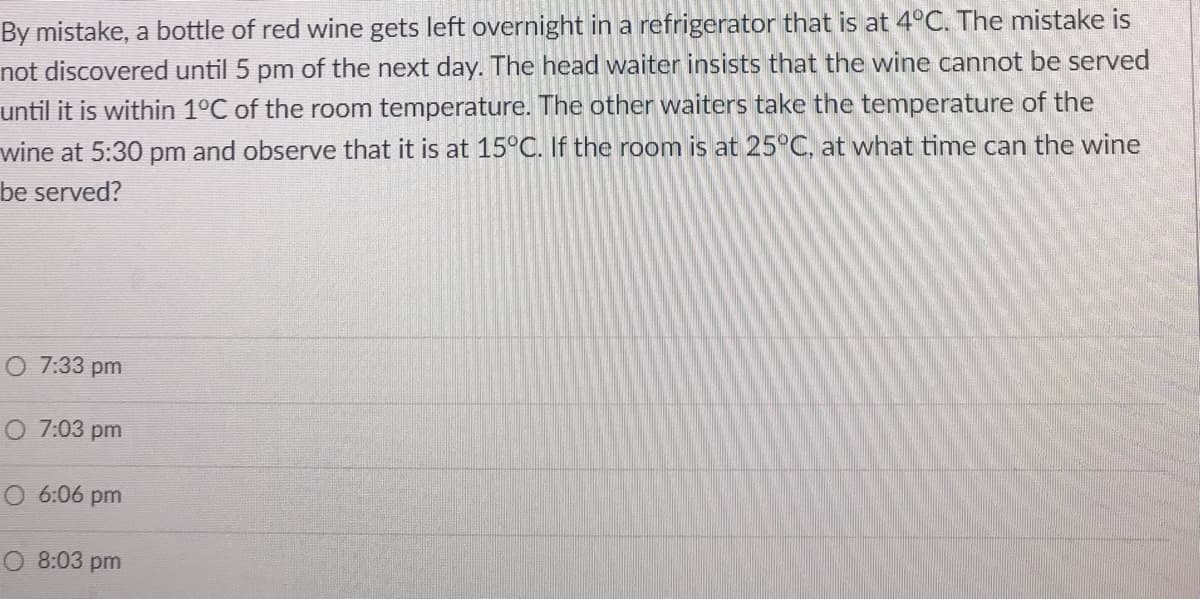 By mistake, a bottle of red wine gets left overnight in a refrigerator that is at 4°C. The mistake is
not discovered until 5 pm of the next day. The head waiter insists that the wine cannot be served
until it is within 1°C of the room temperature. The other waiters take the temperature of the
wine at 5:30 pm and observe that it is at 15°C. If the room is at 25°C, at what time can the wine
be served?
O 7:33 pm
O 7:03 pm
O 6:06 pm
O 8:03 pm
