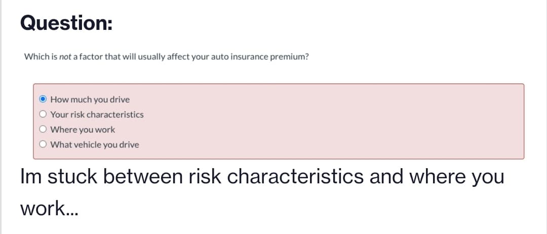 Question:
Which is not a factor that will usually affect your auto insurance premium?
O How much you drive
O Your risk characteristics
O Where you work
O What vehicle you drive
Im stuck between risk characteristics and where you
work...
