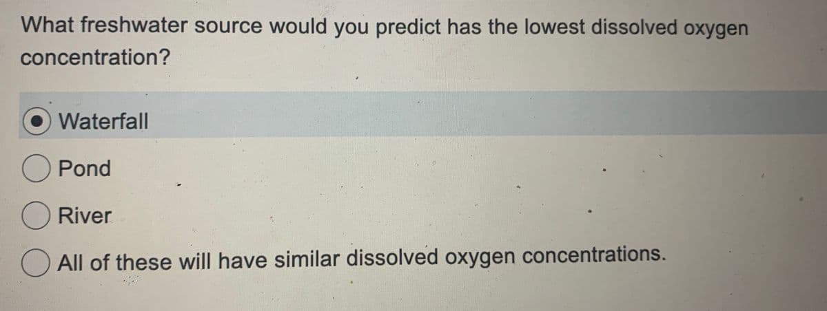 What freshwater source would you predict has the lowest dissolved oxygen
concentration?
Waterfall
O Pond
O River
All of these will have similar dissolved oxygen concentrations.
