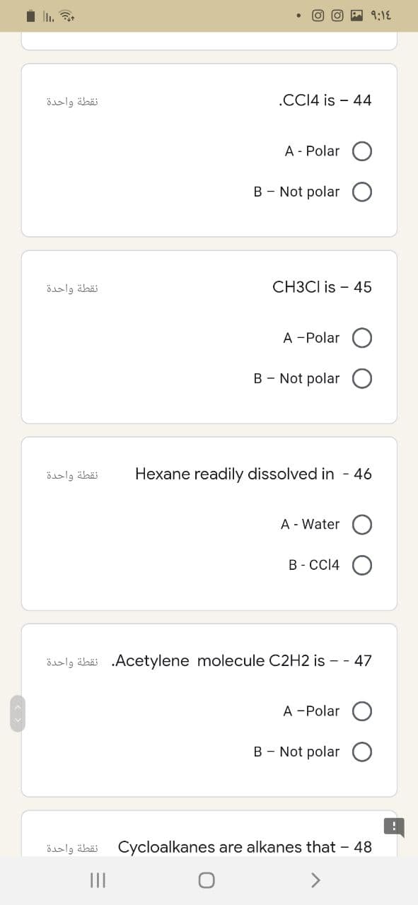 نقطة واحدة
نقطة واحدة
نقطة واحدة
9:14
CH3CI is 45
A -Polar
B - Not polar
Hexane readily dissolved in - 46
A - Water
B-CC14 O
läbä .Acetylene molecule C2H2 is - - 47
A -Polar
B - Not polar
Cycloalkanes are alkanes that - 48
نقطة واحدة
.CC14 is 44
A - Polar
B - Not polar