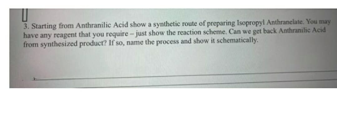 3. Starting from Anthranilic Acid show a synthetic route of preparing Isopropyl Anthranelate. You may
have any reagent that you require- just show the reaction scheme. Can we get back Anthranilic Acid
from synthesized product? If so, name the process and show it schematically.
