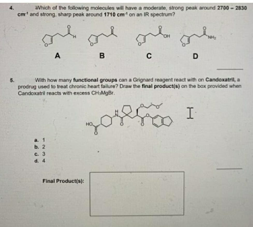 Which of the following molecules will have a moderate, strong peak around 2700 - 2830
cm1 and strong, sharp peak around 1710 cm1 on an IR spectrum?
4.
one
A
5.
With how many functional groups can a Grignard reagent react with on Candoxatril, a
prodrug used to treat chronic heart failure? Draw the final product(s) on the box provided when
Candoxatril reacts with excess CHaMgBr.
ఇంగ
a. 1
b. 2
C. 3
d. 4
Final Product(s):
