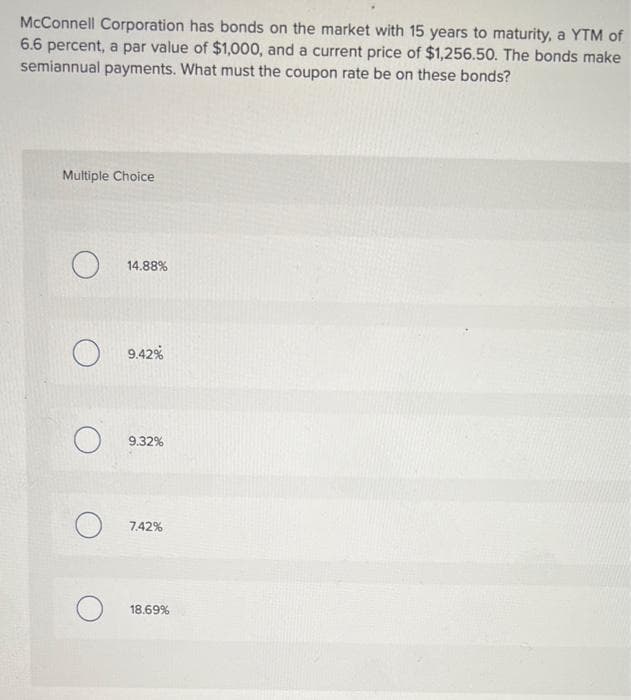 McConnell Corporation has bonds on the market with 15 years to maturity, a YTM of
6.6 percent, a par value of $1,000, and a current price of $1,256.50. The bonds make
semiannual payments. What must the coupon rate be on these bonds?
Multiple Choice
14.88%
9.42%
9.32%
7.42%
18.69%