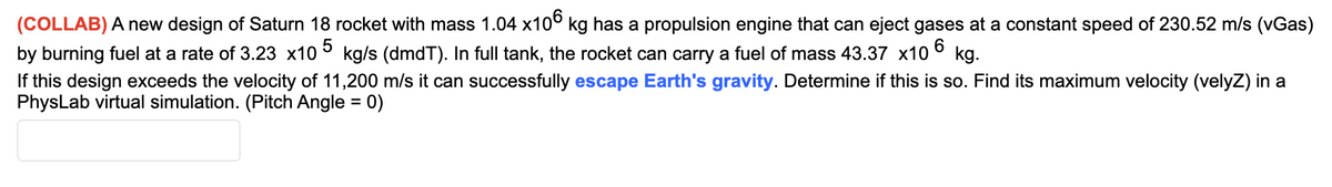 (COLLAB) A new design of Saturn 18 rocket with mass 1.04 x10° kg has a propulsion engine that can eject gases at a constant speed of 230.52 m/s (vGas)
by burning fuel at a rate of 3.23 x10 ° kg/s (dmdT). In full tank, the rocket can carry a fuel of mass 43.37 x10
If this design exceeds the velocity of 11,200 m/s it can successfully escape Earth's gravity. Determine if this is so. Find its maximum velocity (velyZ) in a
PhysLab virtual simulation. (Pitch Angle = 0)
kg.
