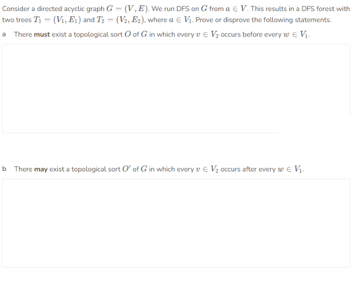 Consider a directed acyclic graph G = (V,E). We run DFS on G from a e V. This results in a DFS forest with
two trees T1 = (V1, E1 ) and T2 = (V2, E2), where a E Vi. Prove or disprove the following statements.
a There must exist a topological sort O of G in which every v e V½ occurs before every w e Vị.
b There may exist a topological sort O' of G in which every v e V½ occurs after every w e V1.
