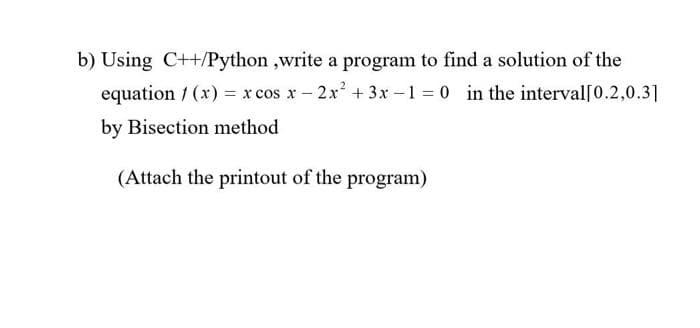 b) Using C++/Python ,write a program to find a solution of the
equation 1 (x) = x cos x – 2x + 3x -1 = 0 in the interval[0.2,0.3]
by Bisection method
(Attach the printout of the program)
