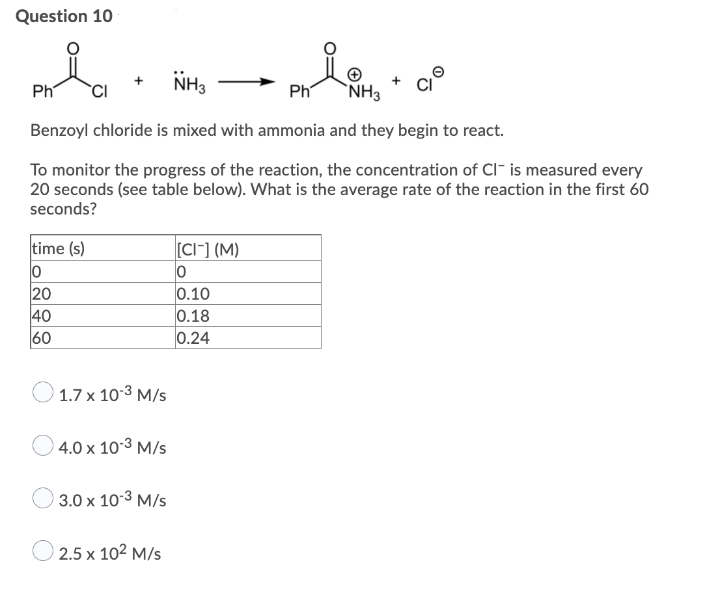 Question 10
NH3
Ph
Ph
`NH3
Benzoyl chloride is mixed with ammonia and they begin to react.
To monitor the progress of the reaction, the concentration of CI- is measured every
20 seconds (see table below). What is the average rate of the reaction in the first 60
seconds?
time (s)
CI-] (M)
20
40
60
0.10
0.18
0.24
1.7 x 10-3 M/s
4.0 x 10-3 M/s
3.0 x 10-3 M/s
2.5 x 102 M/s
