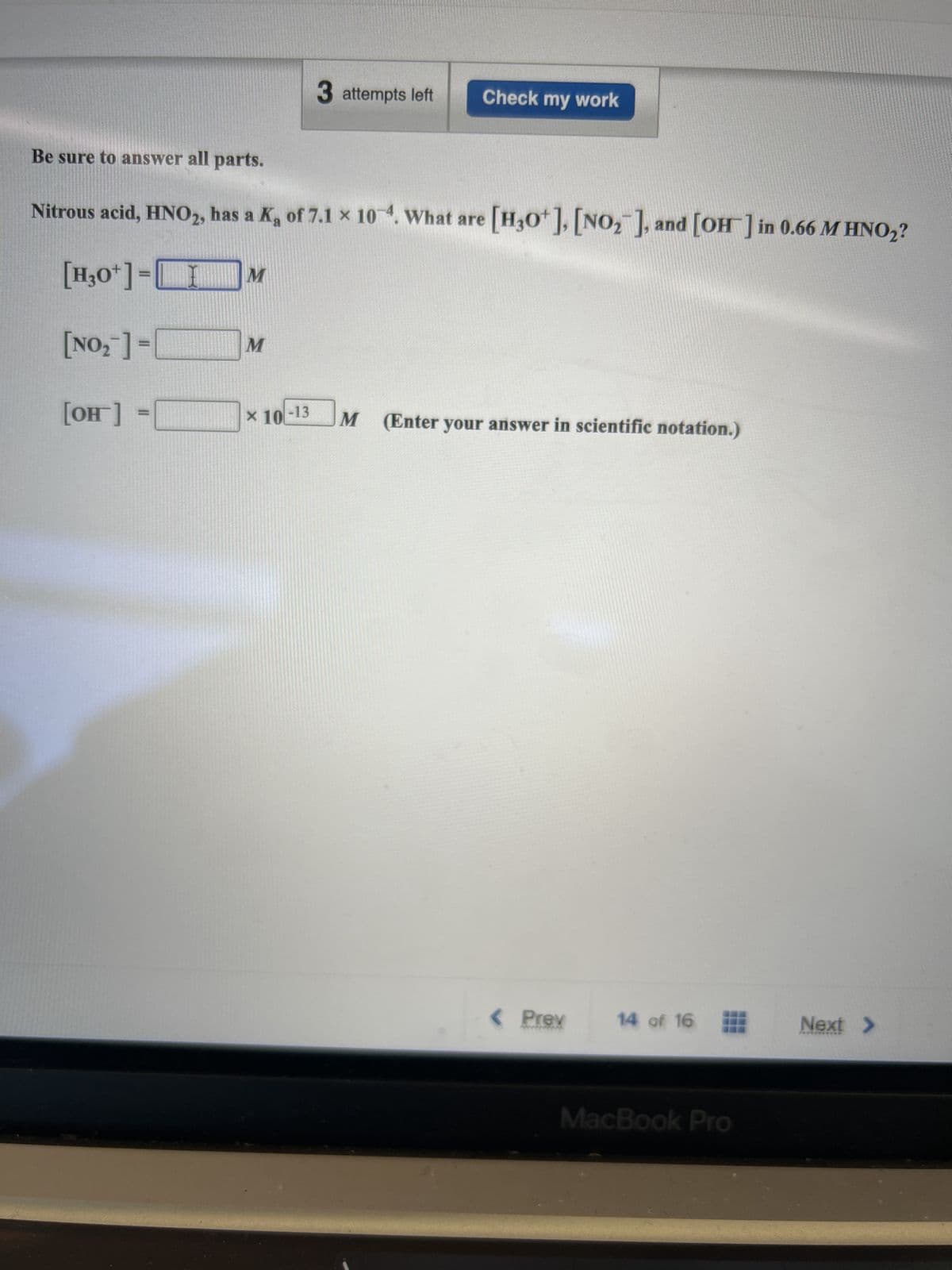 M
Be sure to answer all parts.
Nitrous acid, HNO2, has a K, of 7.1 x 104. What are [H3O+], [NO₂], and [OH-] in 0.66 M HNO₂?
[H3O+]=[
[NO₂] =[
[OH] =
M
3 attempts left
* 10-13
Check my work
M (Enter your answer in scientific notation.)
< Prev
14 of 16
MacBook Pro
Next >