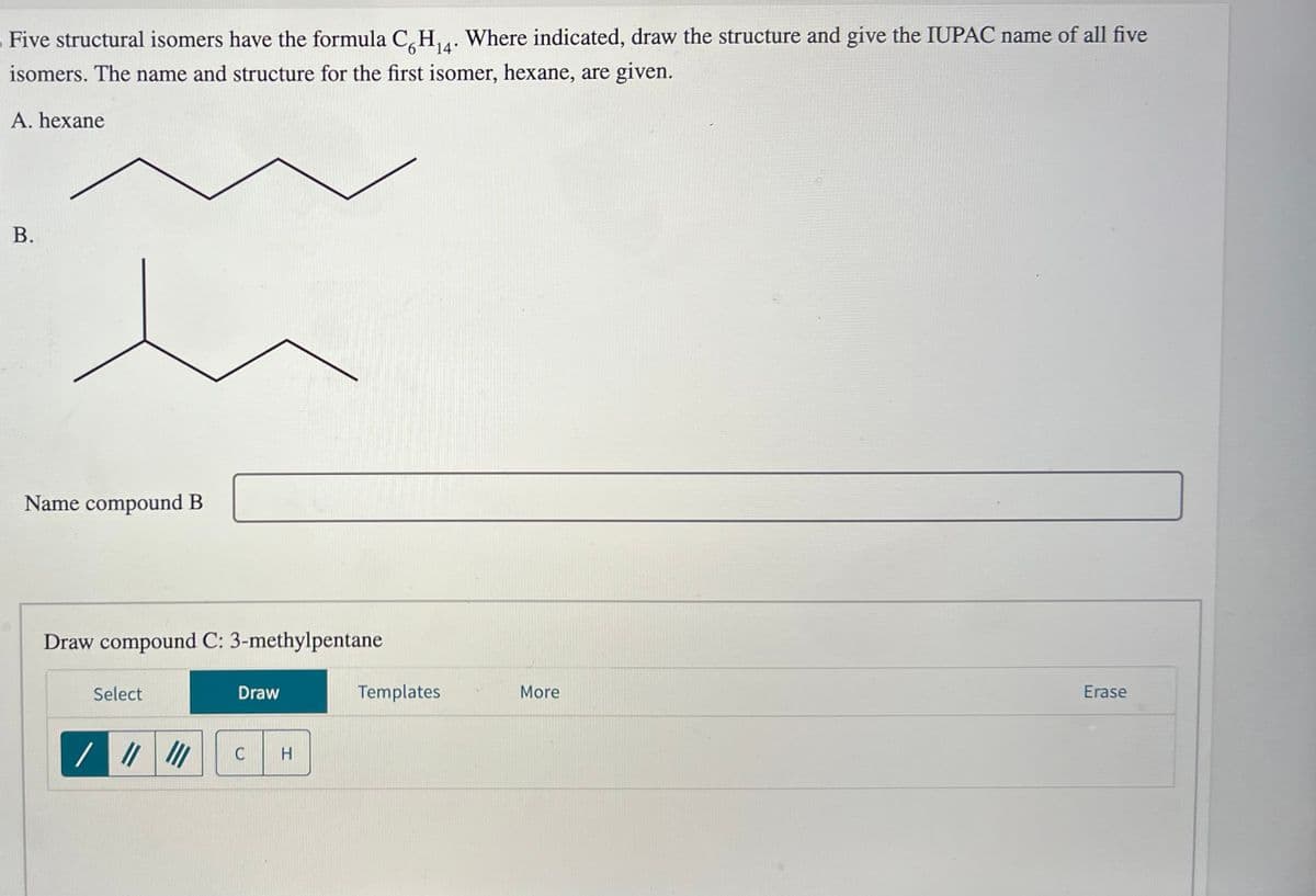 Five structural isomers have the formula C6H₁4. Where indicated, draw the structure and give the IUPAC name of all five
isomers. The name and structure for the first isomer, hexane, are given.
A. hexane
B.
Name compound B
Draw compound C: 3-methylpentane
Select
//
Draw
C
H
Templates
More
Erase