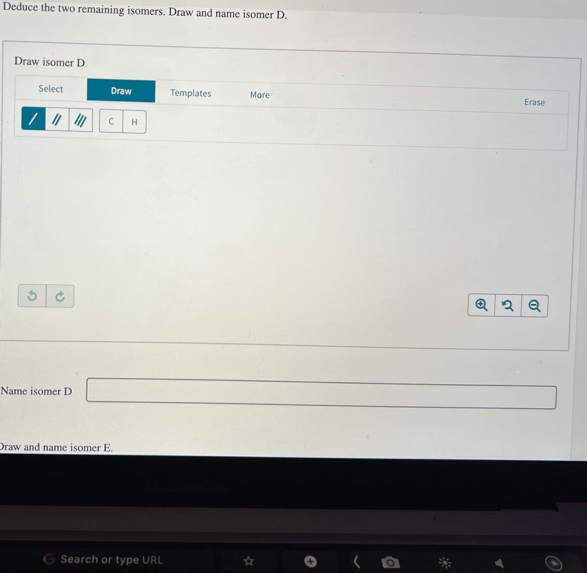 Deduce the two remaining isomers. Draw and name isomer D.
Draw isomer D
Select
//
C
Name isomer D
Draw
C H
Draw and name isomer E.
G Search or type URL
Templates
More
Erase
Q2Q