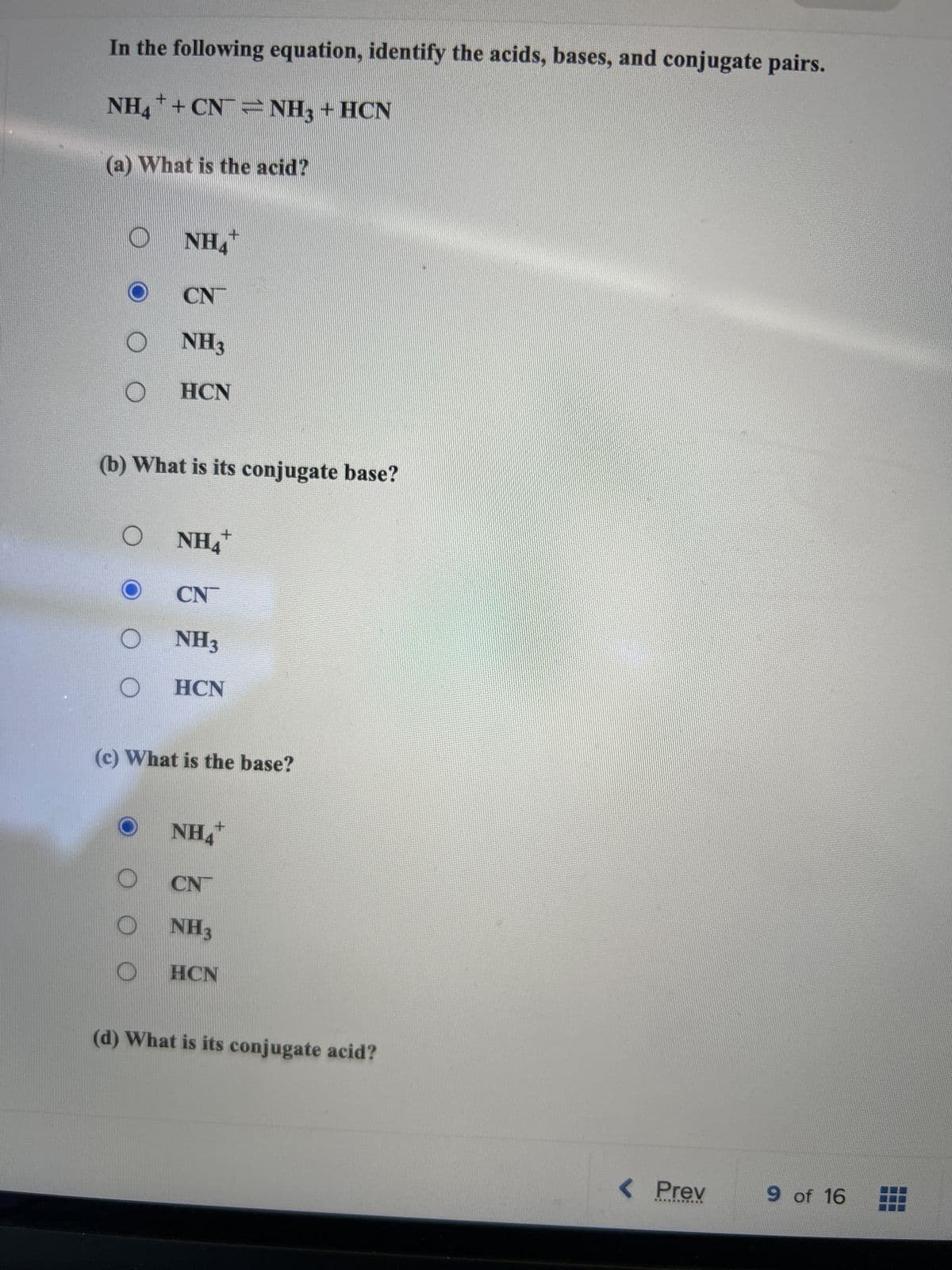 In the following equation, identify the acids, bases, and conjugate pairs.
NH4+ + CN
NH3 + HCN
(a) What is the acid?
O
O
+
NH4
(b) What is its conjugate base?
CN
NH3
HCN
+
NH4
CN
NH3
HCN
(c) What is the base?
NH4+
CN
NH3
HCN
(d) What is its conjugate acid?
< Prev
**********
9 of 16