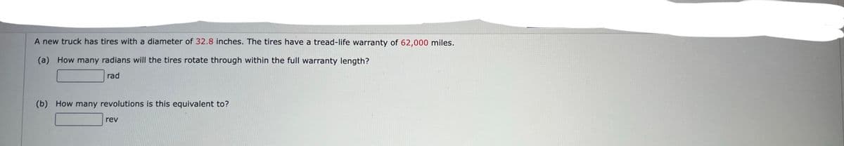 A new truck has tires with a diameter of 32.8 inches. The tires have a tread-life warranty of 62,000 miles.
(a) How many radians will the tires rotate through within the full warranty length?
rad
(b) How many revolutions is this equivalent to?
rev