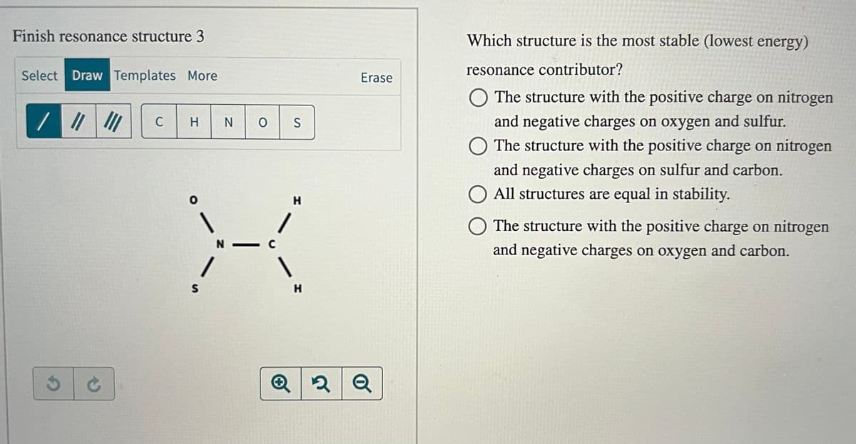 Finish resonance structure 3
Select Draw Templates More
G
C
H
S
N
}--
0 OS
N — с
H
H
Erase
Q2Q
Which structure is the most stable (lowest energy)
resonance contributor?
O The structure with the positive charge on nitrogen
and negative charges on oxygen and sulfur.
O The structure with the positive charge on nitrogen
and negative charges on sulfur and carbon.
All structures are equal in stability.
The structure with the positive charge on nitrogen
and negative charges on oxygen and carbon.