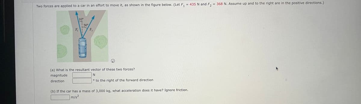 Two forces are applied to a car in an effort to move it, as shown in the figure below. (Let F₁
F
10°
30°
F₁
i
(a) What is the resultant vector of these two forces?
magnitude
N
direction
° to the right of the forward direction
= 435 N and F₂ = 368 N. Assume up and to the right are in the positive directions.)
(b) If the car has a mass of 3,000 kg, what acceleration does it have? Ignore friction.
m/s2