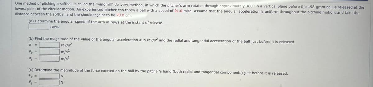 One method of pitching a softball is called the "windmill" delivery method, in which the pitcher's arm rotates through approximately 360° in a vertical plane before the 198-gram ball is released at the
lowest point of the circular motion. An experienced pitcher can throw a ball with a speed of 91.0 mi/h. Assume that the angular acceleration is uniform throughout the pitching motion, and take the
distance between the softball and the shoulder joint to be 70.0 cm.
(a) Determine the angular speed of the arm in rev/s at the instant of release.
rev/s
(b) Find the magnitude of the value of the angular acceleration a in rev/s² and the radial and tangential acceleration of the ball just before it is released.
α =
rev/s²
m/s²
m/s²
ar =
at
=
(c) Determine the magnitude of the force exerted on the ball by the pitcher's hand (both radial and tangential components) just before it is released.
Fr
Ft
=
1
N
N