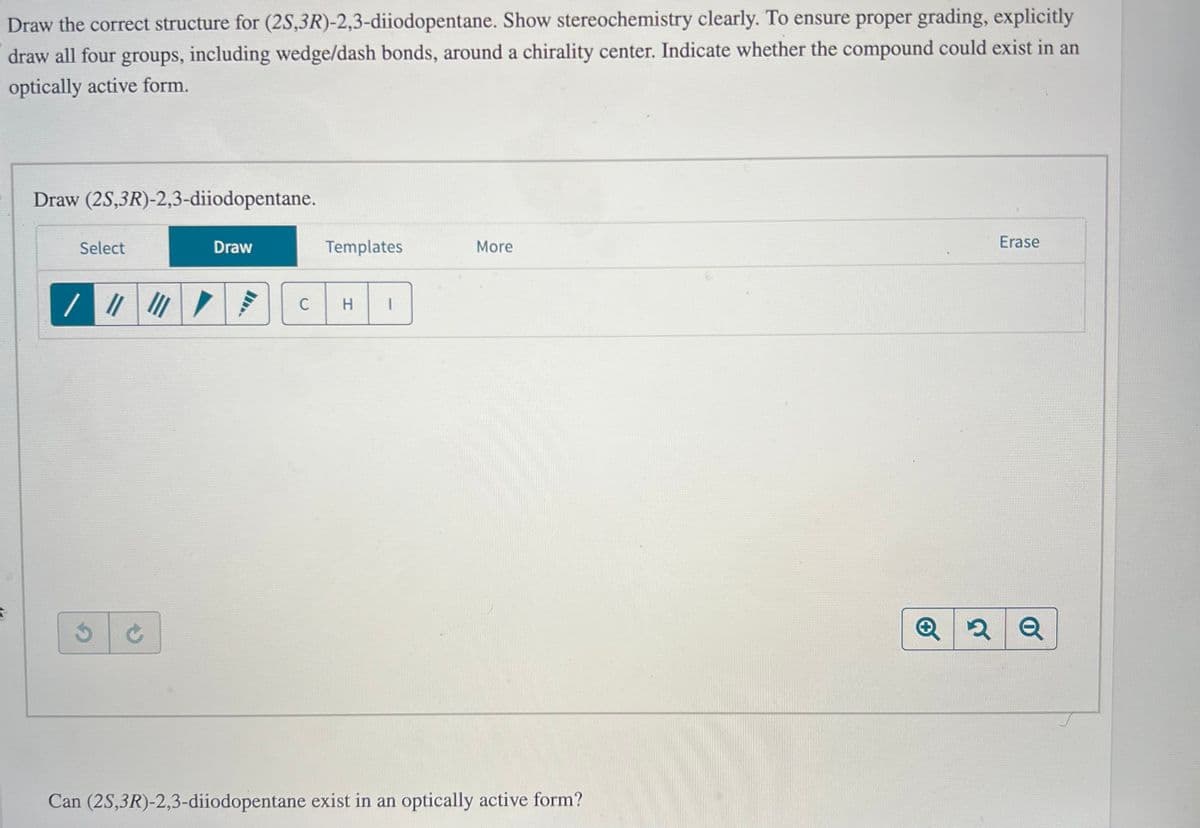 Draw the correct structure for (2S,3R)-2,3-diiodopentane. Show stereochemistry clearly. To ensure proper grading, explicitly
draw all four groups, including wedge/dash bonds, around a chirality center. Indicate whether the compound could exist in an
optically active form.
5
Draw (2S,3R)-2,3-diiodopentane.
Select
/ ||| ||| /
Draw
Templates
C H
More
Can (2S,3R)-2,3-diiodopentane exist in an optically active form?
Erase
Q2Q