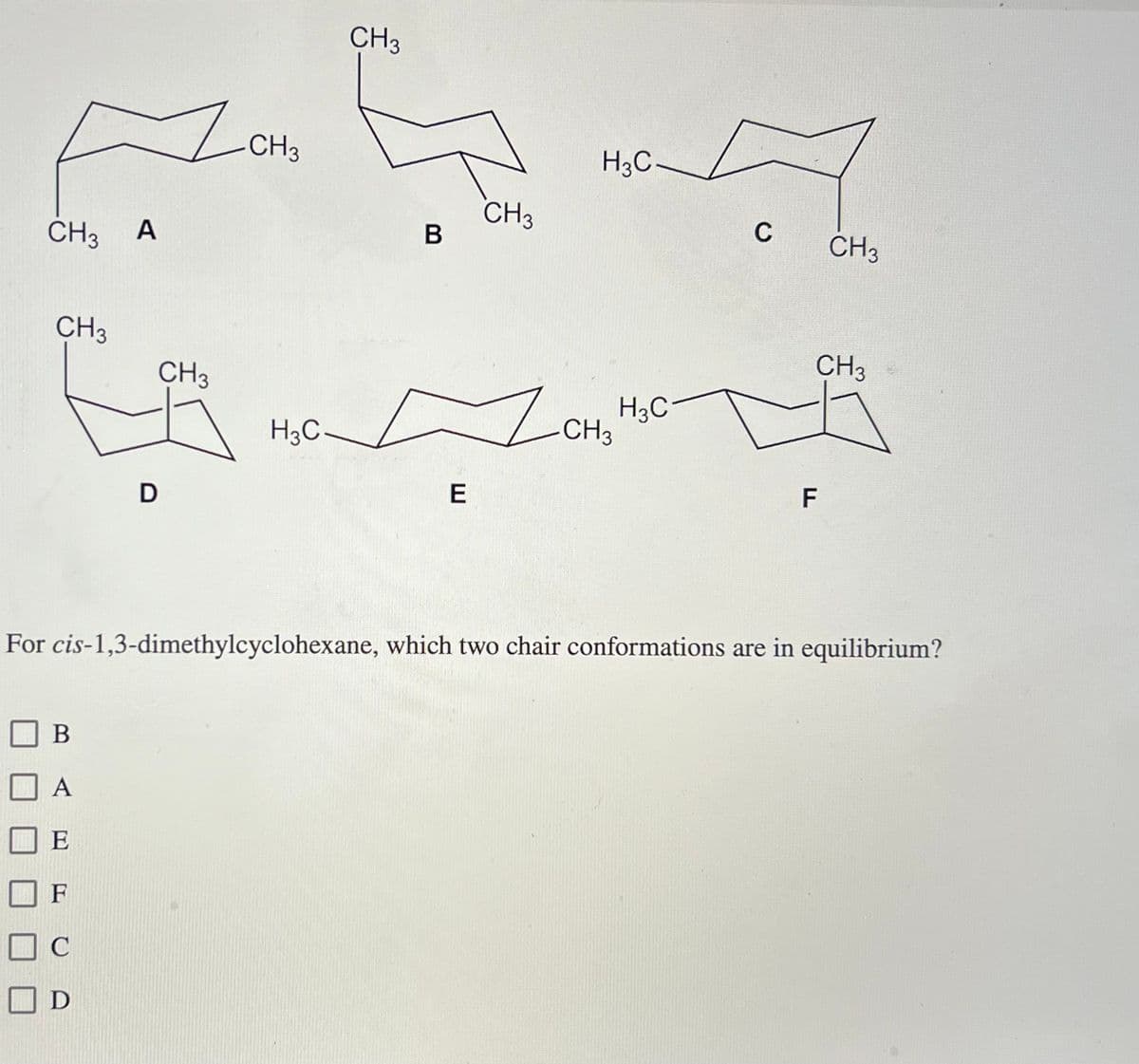 CH3
Flo
A
CH3
CH3
D
B
A
E
F
DC
C
D
CH3
H3C-
CH 3
B
E
CH3
H3C
1 CH₂ H
H3C
C CH3
CH3
F
For cis-1,3-dimethylcyclohexane, which two chair conformations are in equilibrium?