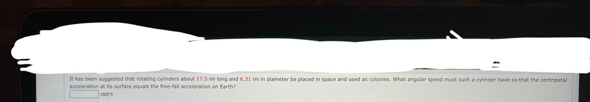 It has been suggested that rotating cylinders about 17.5 mi long and 6.31 mi in diameter be placed in space and used as colonies. What angular speed must such a cylinder have so that the centripetal
acceleration at its surface equals the free-fall acceleration on Earth?
rad/s