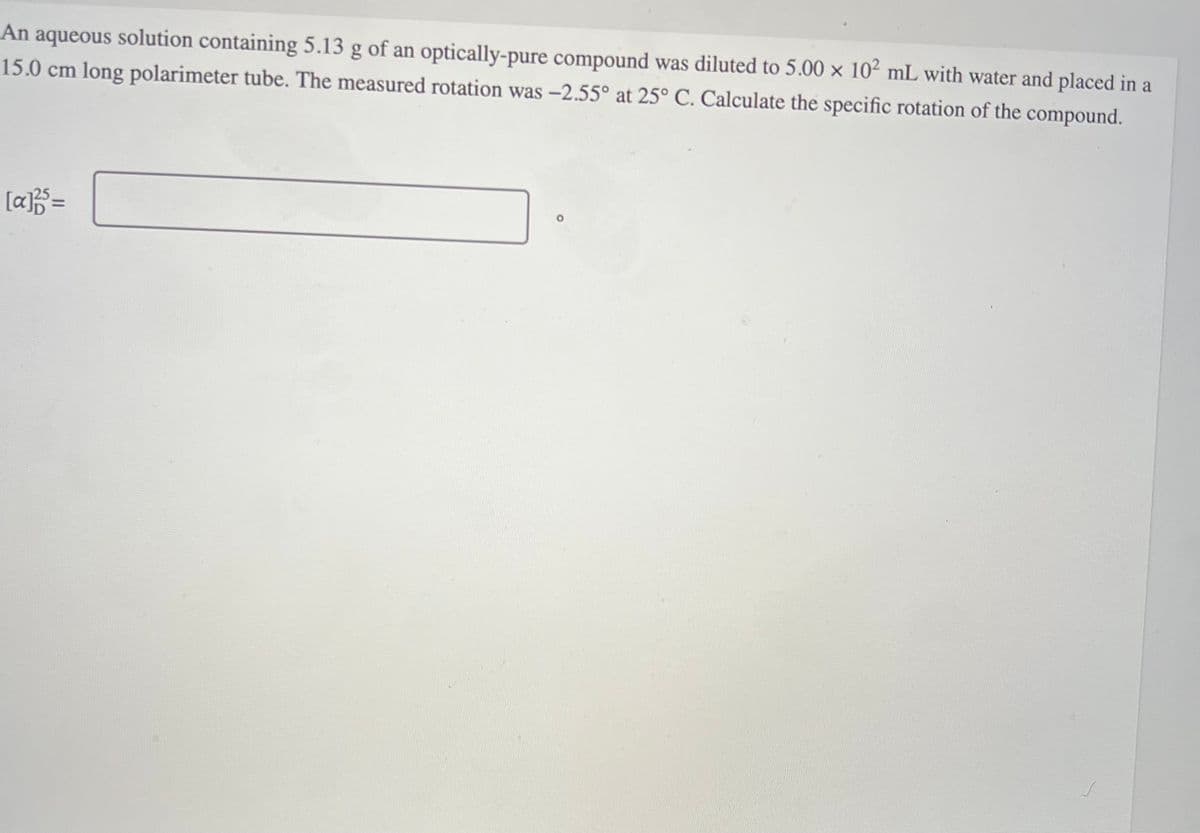 An aqueous solution containing 5.13 g of an optically-pure compound was diluted to 5.00 x 10² mL with water and placed in a
15.0 cm long polarimeter tube. The measured rotation was -2.55° at 25° C. Calculate the specific rotation of the compound.
[a]³5 =