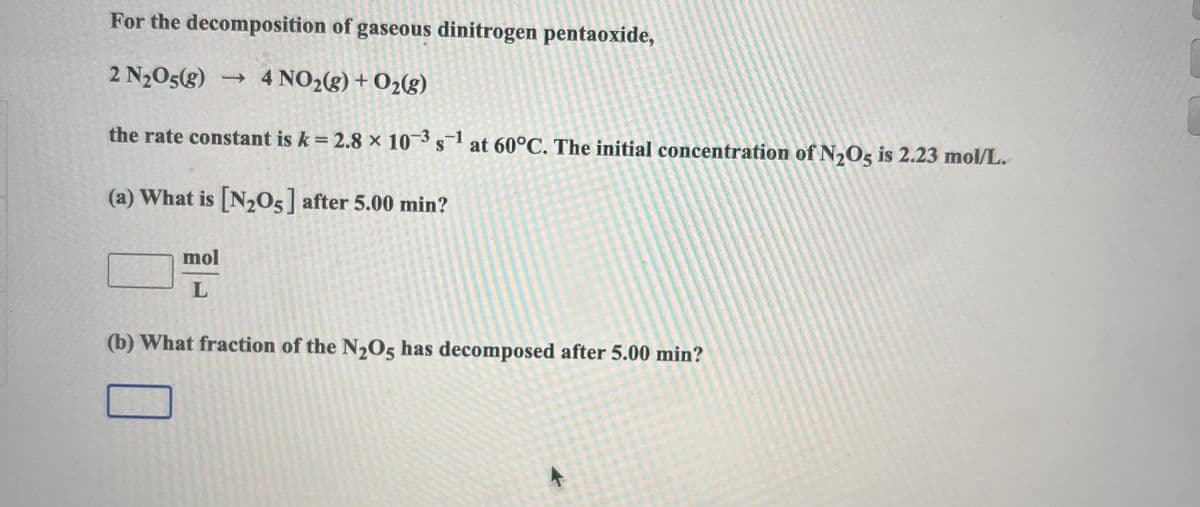 For the decomposition of gaseous dinitrogen pentaoxide,
2 N₂O5(g) → 4 NO₂(g) + O₂(g)
the rate constant is k = 2.8 × 10-3 s¹ at 60°C. The initial concentration of N₂O5 is 2.23 mol/L.
(a) What is [N₂O5] after 5.00 min?
mol
L
(b) What fraction of the N₂O5 has decomposed after 5.00 min?