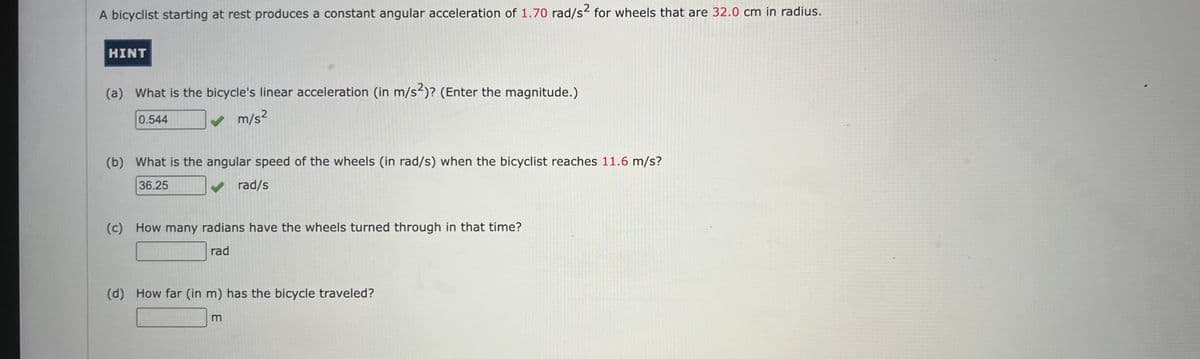 A bicyclist starting at rest produces a constant angular acceleration of 1.70 rad/s2 for wheels that are 32.0 cm in radius.
HINT
(a) What is the bicycle's linear acceleration (in m/s2)? (Enter the magnitude.)
0.544
✓ m/s²
(b) What is the angular speed of the wheels (in rad/s) when the bicyclist reaches 11.6 m/s?
36.25
rad/s
(c) How many radians have the wheels turned through in that time?
rad
(d) How far (in m) has the bicycle traveled?
m