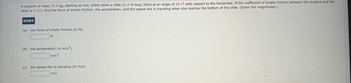 A student of mass 55.4 kg, starting at rest, slides down a slide 20.2 m long, tilted at an angle of 24.1° with respect to the horizontal. If the coefficient of kinetic friction between the student and the
slide is 0.103, find the force of kinetic friction, the acceleration, and the speed she is traveling when she reaches the bottom of the slide. (Enter the magnitudes.)
HINT
(a) the force of kinetic friction (in N)
N
(b) the acceleration (in m/s²)
m/s²
(c) the speed she is traveling (in m/s)
m/s