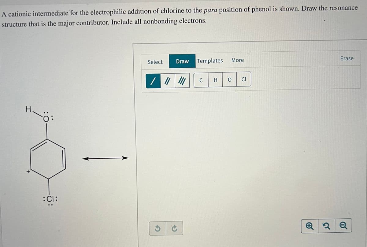 A cationic intermediate for the electrophilic addition of chlorine to the para position of phenol is shown. Draw the resonance
structure that is the major contributor. Include all nonbonding electrons.
I
+
-Ö
:CI:
Select
Draw
/ ||| |||
Templates
C
More
H
HOCI
Erase
Q2Q