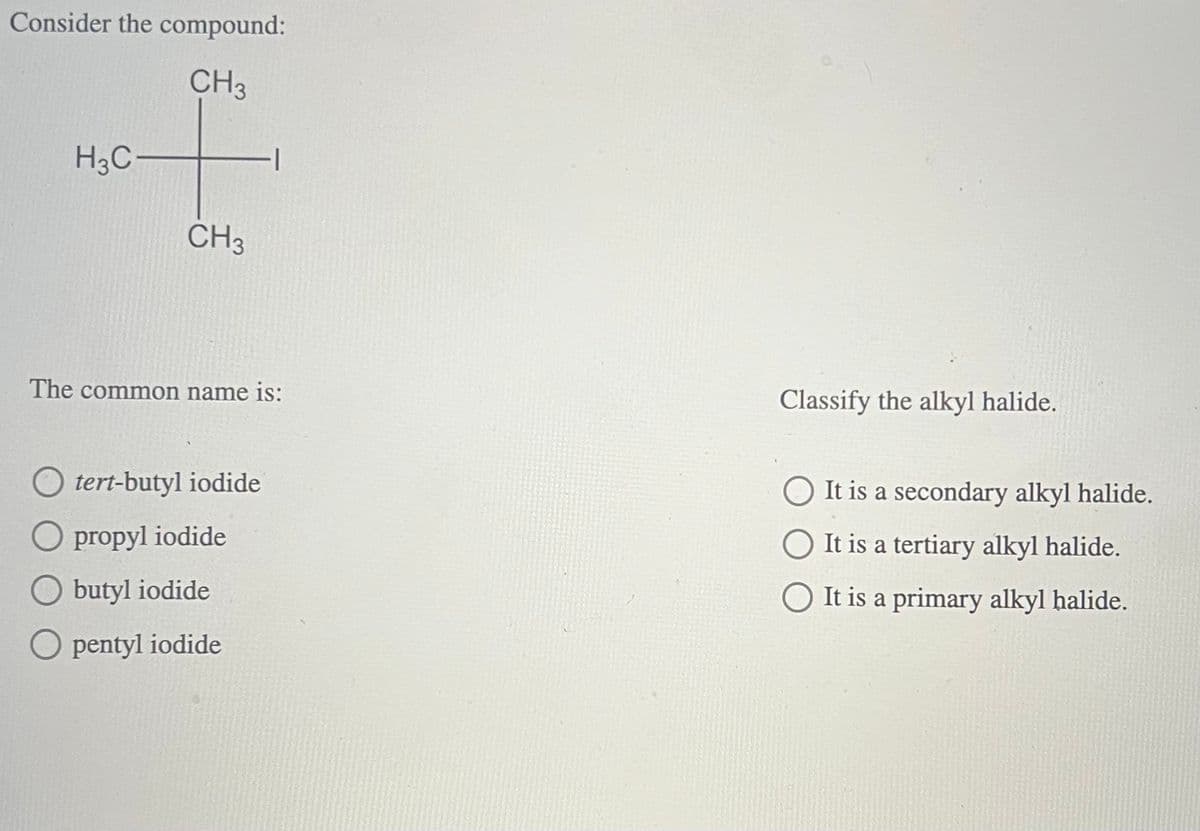 Consider the compound:
H3C-
CH3
CH3
The common name is:
O tert-butyl iodide
O propyl iodide
Obutyl iodide
Opentyl iodide
Classify the alkyl halide.
It is a secondary alkyl halide.
It is a tertiary alkyl halide.
It is a primary alkyl halide.