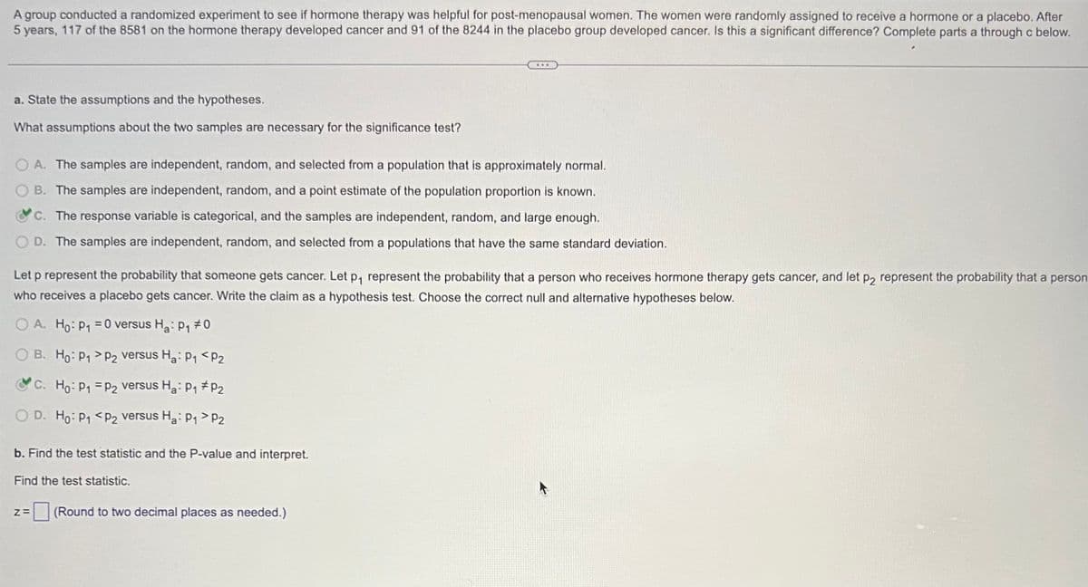 A group conducted a randomized experiment to see if hormone therapy was helpful for post-menopausal women. The women were randomly assigned to receive a hormone or a placebo. After
5 years, 117 of the 8581 on the hormone therapy developed cancer and 91 of the 8244 in the placebo group developed cancer. Is this a significant difference? Complete parts a through c below.
a. State the assumptions and the hypotheses.
What assumptions about the two samples are necessary for the significance test?
OA. The samples are independent, random, and selected from a population that is approximately normal.
B. The samples are independent, random, and a point estimate of the population proportion is known.
C. The response variable is categorical, and the samples are independent, random, and large enough.
OD. The samples are independent, random, and selected from a populations that have the same standard deviation.
Let p represent the probability that someone gets cancer. Let p₁ represent the probability that a person who receives hormone therapy gets cancer, and let p2 represent the probability that a person
who receives a placebo gets cancer. Write the claim as a hypothesis test. Choose the correct null and alternative hypotheses below.
OA. Ho: P₁ = 0 versus Ha: P₁7
1#0
OB. Ho: P₁
C. Ho: P₁
O D. Ho: P₁
P2 versus Ha: P₁ P2
P2 versus Ha: P₁ P₂
P2 versus Ha: P₁1 > P2
b. Find the test statistic and the P-value and interpret.
Find the test statistic.
Z= (Round to two decimal places as needed.)