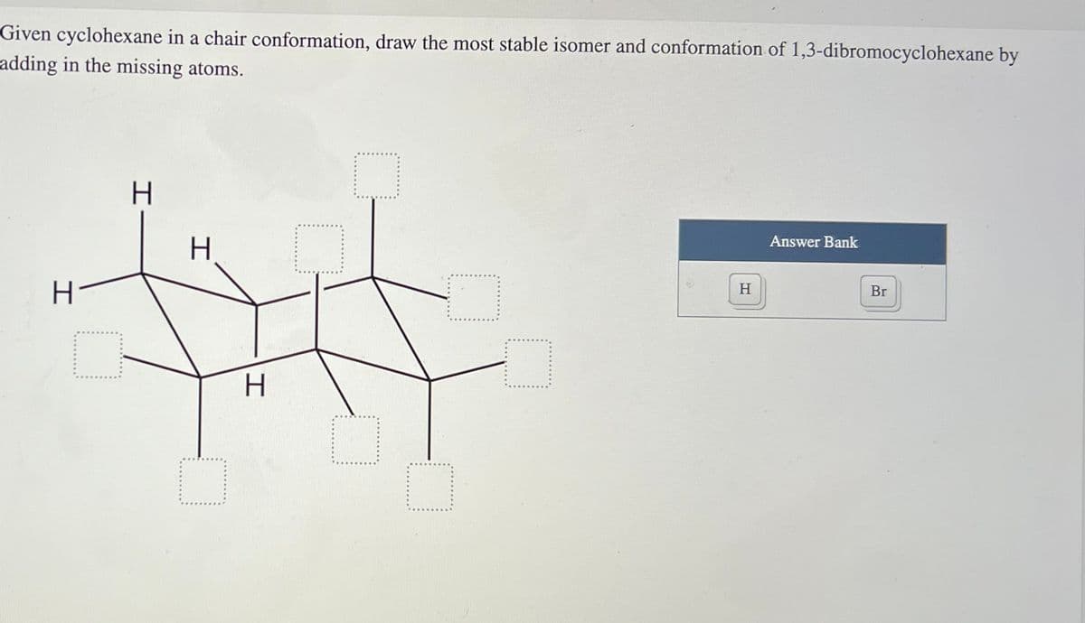 Given cyclohexane in a chair conformation, draw the most stable isomer and conformation of 1,3-dibromocyclohexane by
adding in the missing atoms.
H
H
txt
H
H-
H
Answer Bank
Br