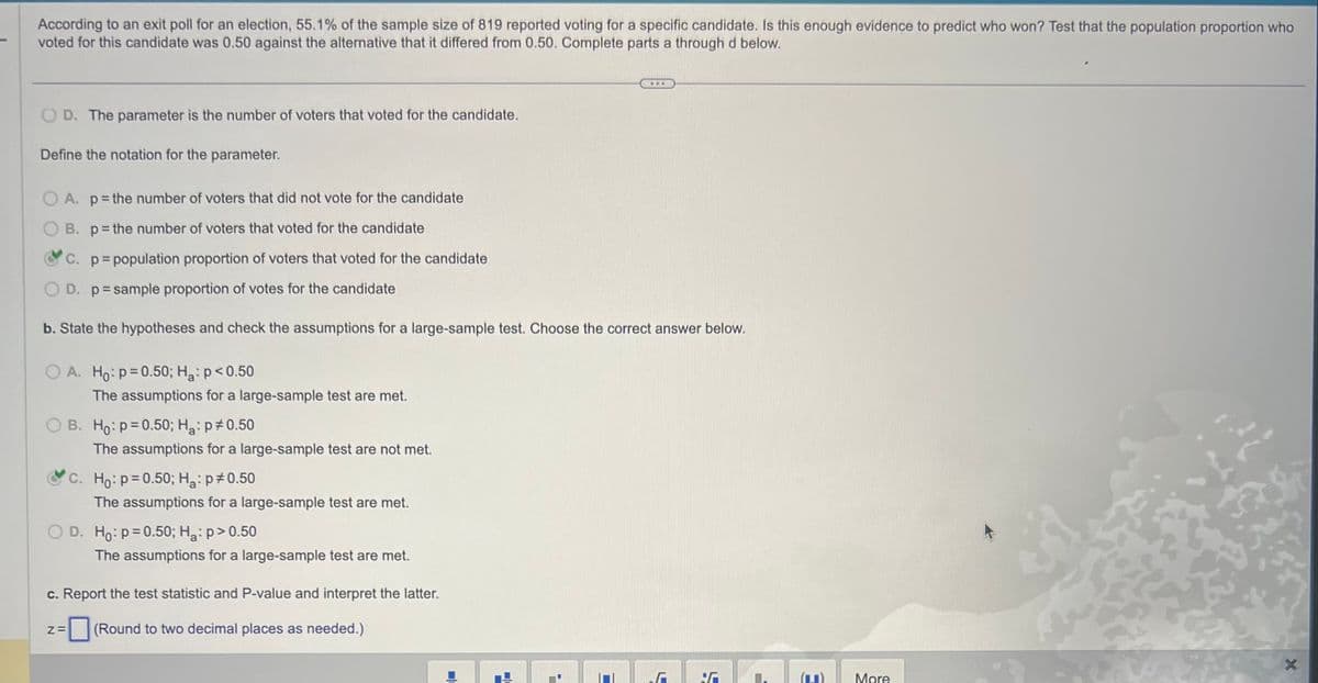 According to an exit poll for an election, 55.1% of the sample size of 819 reported voting for a specific candidate. Is this enough evidence to predict who won? Test that the population proportion who
voted for this candidate was 0.50 against the alternative that it differed from 0.50. Complete parts a through d below.
OD. The parameter is the number of voters that voted for the candidate.
Define the notation for the parameter.
OA. p= the number of voters that did not vote for the candidate
OB. p= the number of voters that voted for the candidate
C. p=population proportion of voters that voted for the candidate
D. p=sample proportion of votes for the candidate
b. State the hypotheses and check the assumptions for a large-sample test. Choose the correct answer below.
O A. Ho: p=0.50; H₂: p<0.50
The assumptions for a large-sample test are met.
OB. Ho: p=0.50; H₂: p0.50
The assumptions for a large-sample test are not met.
Z=
c. Ho: p=0.50; H₂: p *0.50
The assumptions for a large-sample test are met.
O D. Ho: p=0.50; Ha: p>0.50
The assumptions for a large-sample test are met.
c. Report the test statistic and P-value and interpret the latter.
(Round to two decimal places as needed.)
...
D
F
(1) More
x