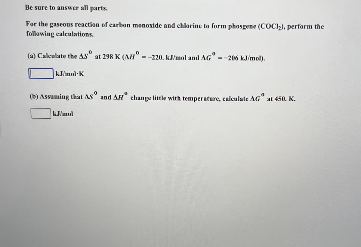 Be sure to answer all parts.
For the gaseous reaction of carbon monoxide and chlorine to form phosgene (COC1₂), perform the
following calculations.
(a) Calculate the ASº at 298 K (AH = -220. kJ/mol and AG =-206 kJ/mol).
kJ/mol·K
(b) Assuming that AS and AH change little with temperature, calculate AG at 450. K.
kJ/mol