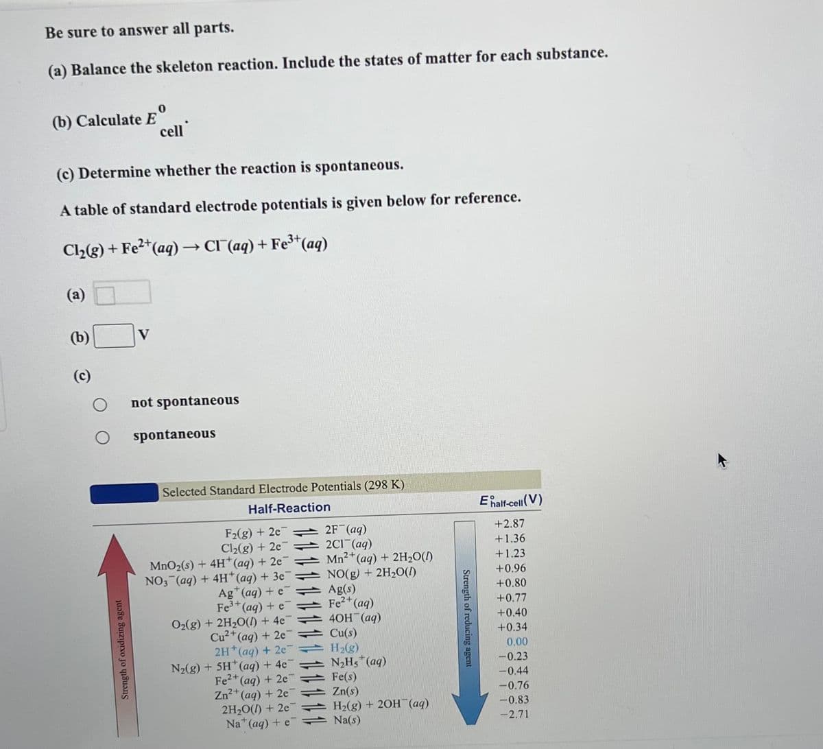 Be sure to answer all parts.
(a) Balance the skeleton reaction. Include the states of matter for each substance.
(b) Calculate E
(c) Determine whether the reaction is spontaneous.
A table of standard electrode potentials is given below for reference.
Cl₂(g) + Fe2+ (aq) → CI (aq) + Fe³+ (aq)
(a)
(b)
(c)
O
Strength of oxidizing agent
cell
V
not spontaneous
spontaneous
Selected Standard Electrode Potentials (298 K)
Half-Reaction
F2(g) + 2e7
Cl₂(g) + 2e7
MnO₂(s) + 4H+ (aq) + 2e7
NO3(aq) + 4H+ (aq) + 3e¯
Ag+ (aq) + e
Fe³+ (aq) + e
O₂(g) + 2H₂O() + 4e
Cu²+ (aq) + 2e7
2H+ (aq) + 2e7
N₂(g) + 5H+ (aq) + 4e¯
Fe2+ (aq) + 2e7
2+
Zn²+ (aq) + 2e
2H₂O() +2e7
Na+ (aq) + e
2F (aq)
2C1 (aq)
2+
Mn²+ (aq) + 2H₂O(l)
NO(g) + 2H₂O(l)
Ag(s)
Fe²+ (aq)
4OH(aq)
Cu(s)
H₂(g)
N₂Hs+ (aq)
Fe(s)
Zn(s)
H₂(g) + 2OH(aq)
Na(s)
Strength of reducing agent
E half-cell (V)
+2.87
+1.36
+1.23
+0.96
+0.80
+0.77
+0.40
+0.34
0.00
-0.23
-0.44
-0.76
-0.83
-2.71