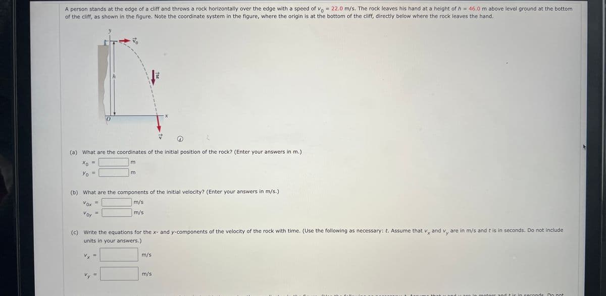 A person stands at the edge of a cliff and throws a rock horizontally over the edge with a speed of Vo = 22.0 m/s. The rock leaves his hand at a height of h = 46.0 m above level ground at the bottom
of the cliff, as shown in the figure. Note the coordinate system in the figure, where the origin is at the bottom of the cliff, directly below where the rock leaves the hand.
=
i
(a) What are the coordinates of the initial position of the rock? (Enter your answers in m.)
хо
Yo
=
Voy
Vy
y
=
4o
(b) What are the components of the initial velocity? (Enter your answers in m/s.)
Vox
m/s
m/s
11
m
m
(c) Write the equations for the x- and y-components of the velocity of the rock with time. (Use the following as necessary: t. Assume that vx and v, are in m/s and t is in seconds. Do not include
units in your answers.)
oral
m/s
m/s
Simuna
wir
+ Accumo that y andy are in meters and it is in seconds. Do not