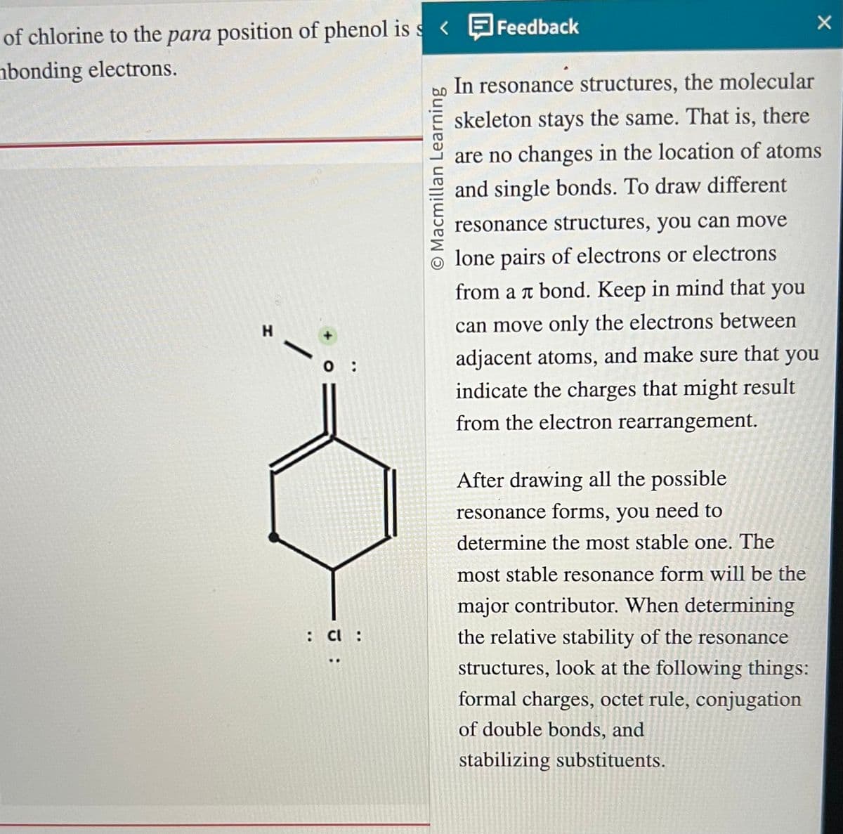 of chlorine to the para position of phenol is s< Feedback
mbonding electrons.
H
:
: Cl :
..
O Macmillan Learning
X
In resonance structures, the molecular
skeleton stays the same. That is, there
are no changes in the location of atoms
and single bonds. To draw different
resonance structures, you can move
lone pairs of electrons or electrons
from a л bond. Keep in mind that you
can move only the electrons between
adjacent atoms, and make sure that you
indicate the charges that might result
from the electron rearrangement.
After drawing all the possible
resonance forms, you need to
determine the most stable one. The
most stable resonance form will be the
major contributor. When determining
the relative stability of the resonance
structures, look at the following things:
formal charges, octet rule, conjugation
of double bonds, and
stabilizing substituents.