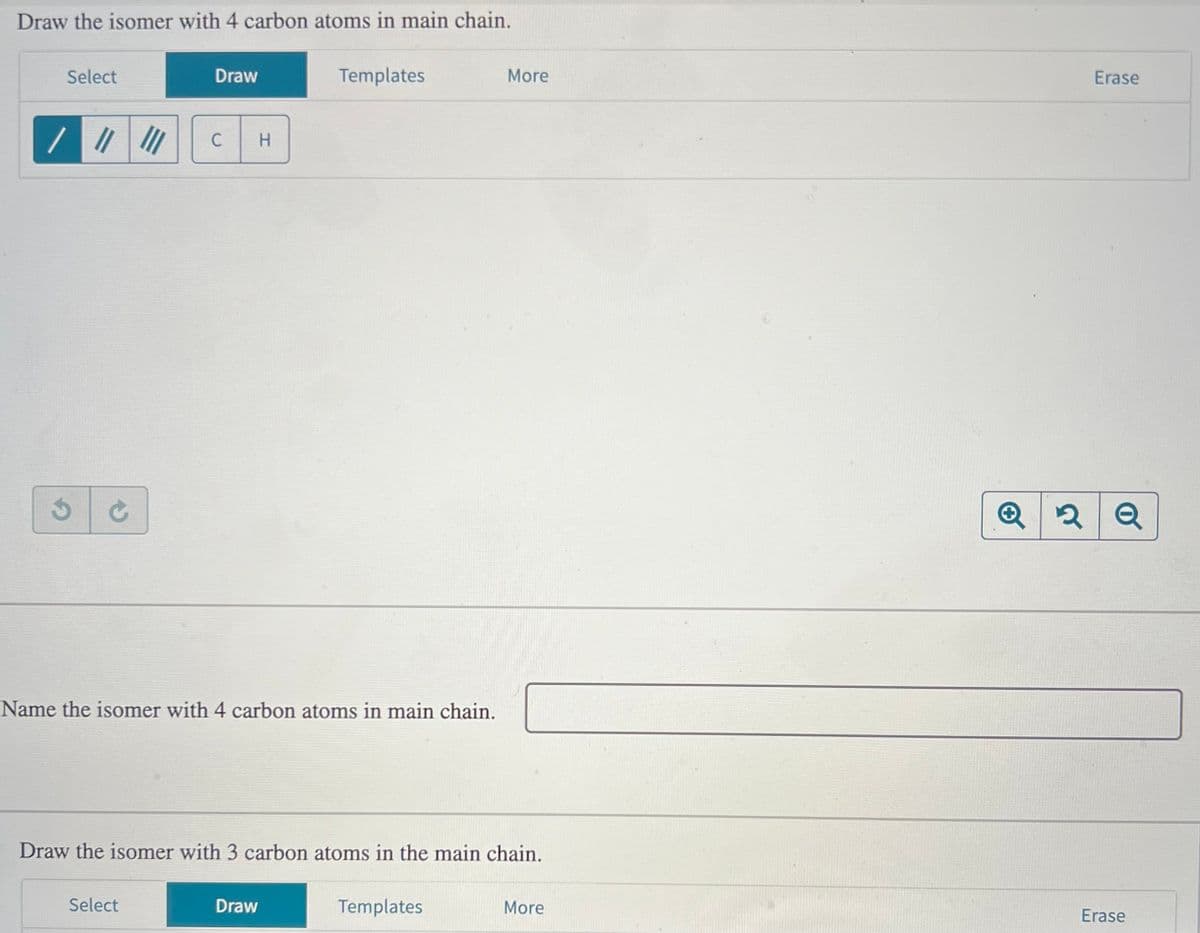 Draw the isomer with 4 carbon atoms in main chain.
Select
3 C
Draw
C
Select
H
Name the isomer with 4 carbon atoms in main chain.
Templates
Draw
Draw the isomer with 3 carbon atoms in the main chain.
More
Templates
More
Q 2
२
Erase
Q
Erase