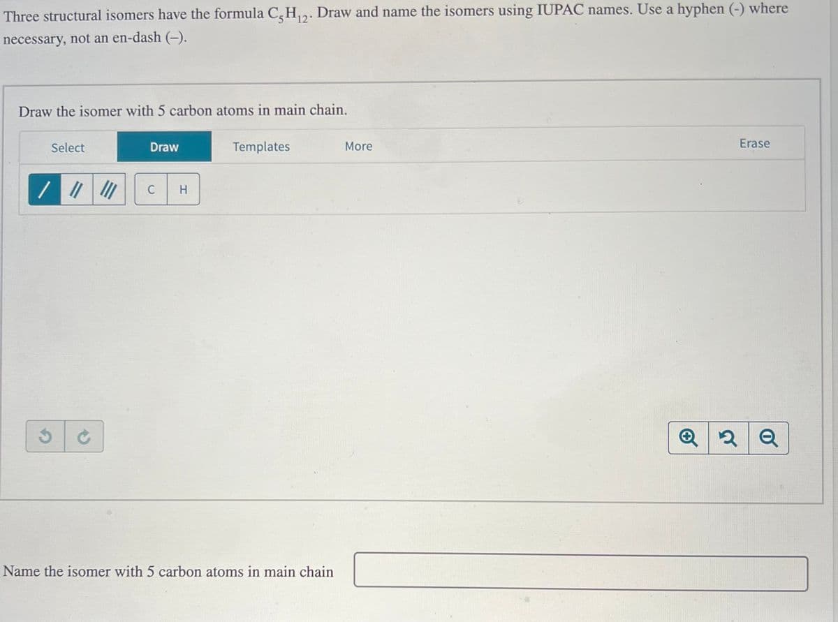 Three structural isomers have the formula C5H₁2. Draw and name the isomers using IUPAC names. Use a hyphen (-) where
necessary, not an en-dash (-).
Draw the isomer with 5 carbon atoms in main chain.
Select
/ ||||||
Ś
Draw
C
H
Templates
Name the isomer with 5 carbon atoms in main chain
More
Q
Erase
2 Q