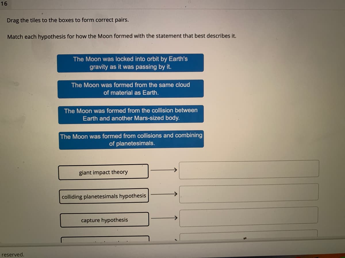 16
Drag the tiles to the boxes to form correct pairs.
Match each hypothesis for how the Moon formed with the statement that best describes it.
The Moon was locked into orbit by Earth's
gravity as it was passing by it.
The Moon was formed from the same cloud
of material as Earth.
The Moon was formed from the collision between
Earth and another Mars-sized body.
The Moon was formed from collisions and combining
of planetesimals.
giant impact theory
colliding planetesimals hypothesis
capture hypothesis
reserved.
