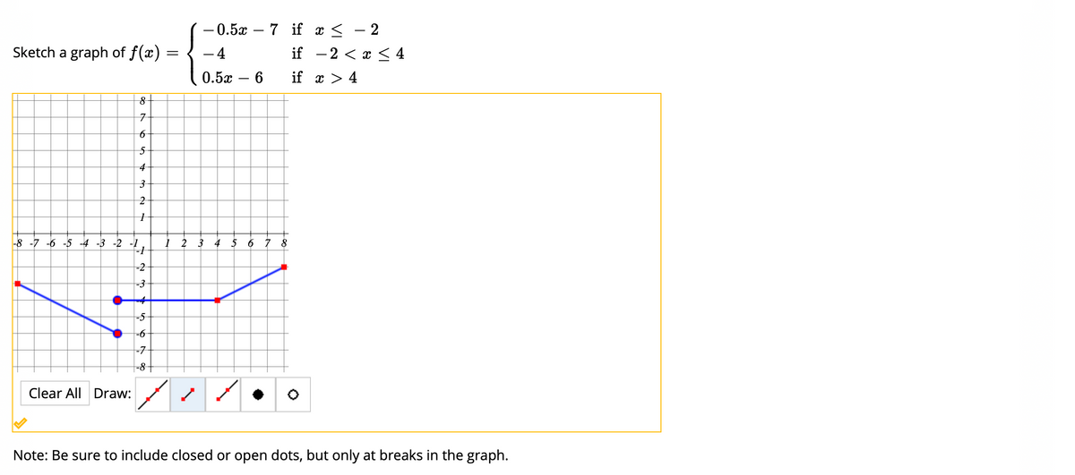 — 0.5х — 7 if x < - 2
Sketch a graph of f(x)
- 4
if - 2 < x < 4
0.5х — 6
if x > 4
7
4
|-8 -7 -6 -5 -4 -3 -2 -1
1 2 3 4
5 6
8
-2
-3
-5
-7
-8-
Clear All Draw:
Note: Be sure to include closed or open dots, but only at breaks in the graph.
