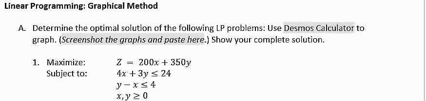 Linear Programming: Graphical Method
A. Determine the optimal solution of the following LP problems: Use Desmos Calculator to
graph. (Screenshot the graphs and paste here.) Show your complete solution.
1. Maximize:
Subject to:
Z
4x + 3y ≤ 24
y-x ≤ 4
x, y ≥ 0
=
200x + 350y