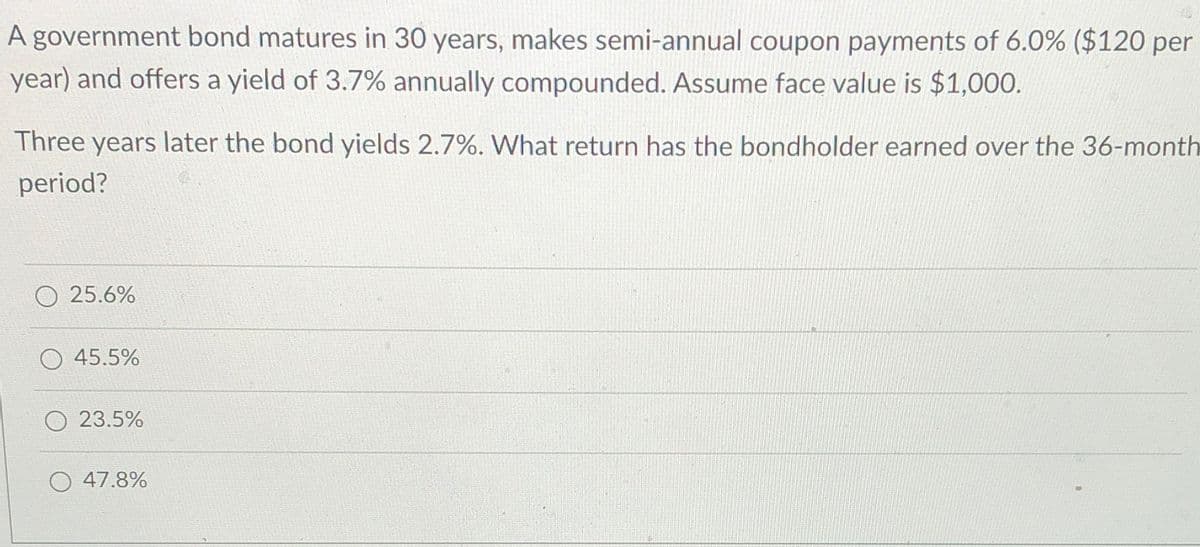 A government bond matures in 30 years, makes semi-annual coupon payments of 6.0% ($120 per
year) and offers a yield of 3.7% annually compounded. Assume face value is $1,000.
Three years later the bond yields 2.7%. What return has the bondholder earned over the 36-month
period?
O 25.6%
O 45.5%
23.5%
47.8%
